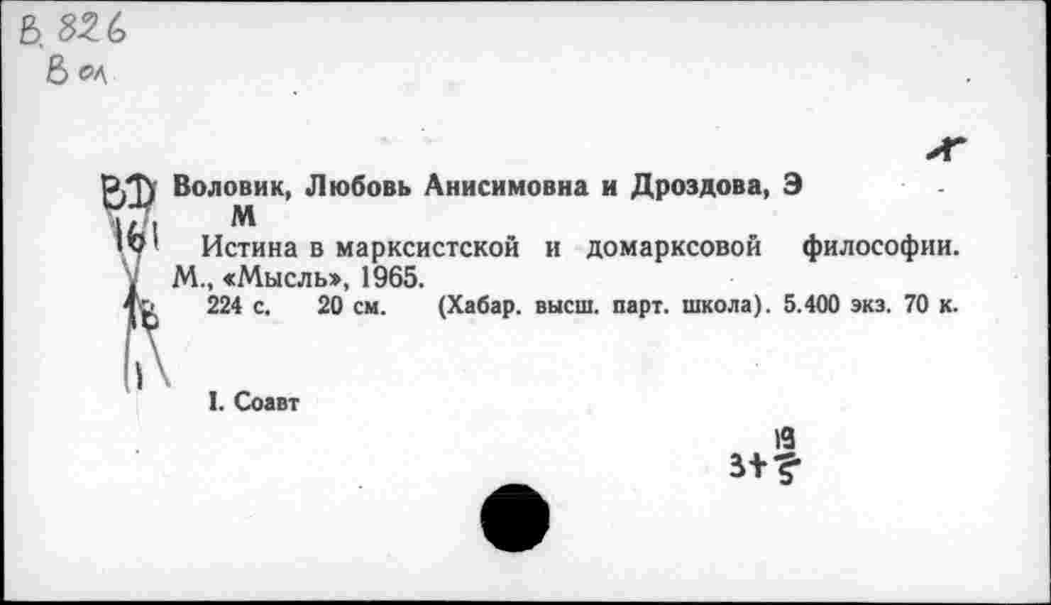 ﻿Воловик, Любовь Анисимовна и Дроздова, Э
М
Истина в марксистской и домарксовой философии. М., «Мысль», 1965.
224 с. 20 см. (Хабар, высш. парт, школа). 5.400 экз. 70 к.
I. Соавт